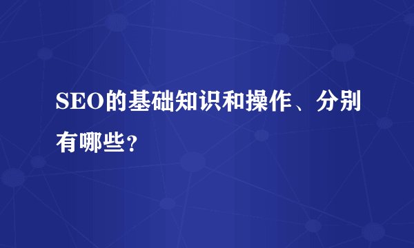 SEO的基础知识和操作、分别有哪些？