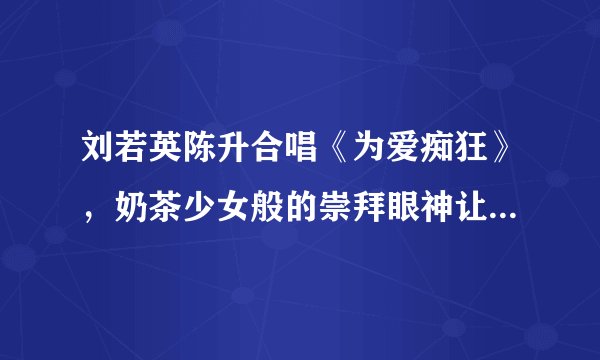 刘若英陈升合唱《为爱痴狂》，奶茶少女般的崇拜眼神让人心醉！