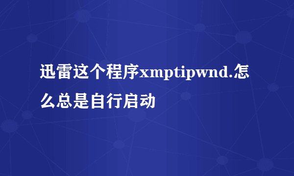 迅雷这个程序xmptipwnd.怎么总是自行启动