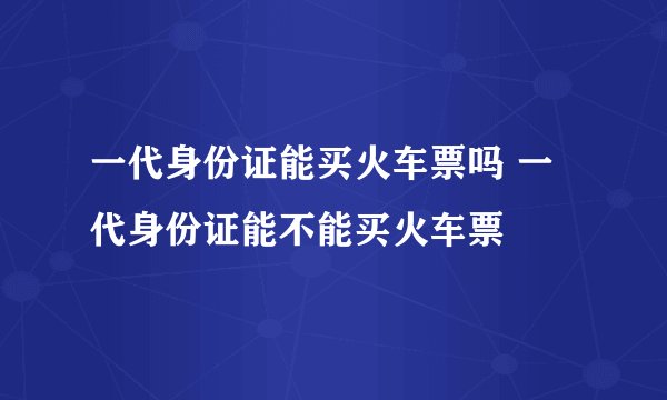 一代身份证能买火车票吗 一代身份证能不能买火车票