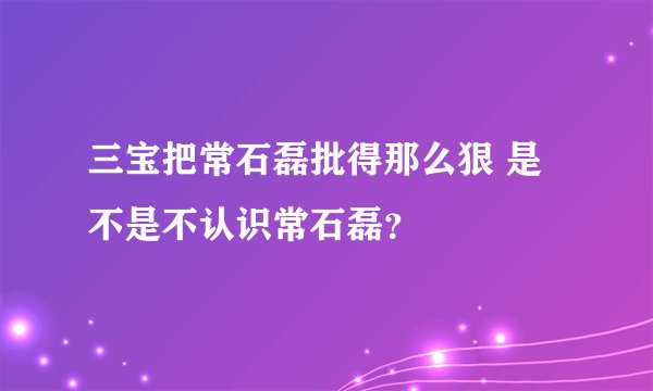 三宝把常石磊批得那么狠 是不是不认识常石磊？
