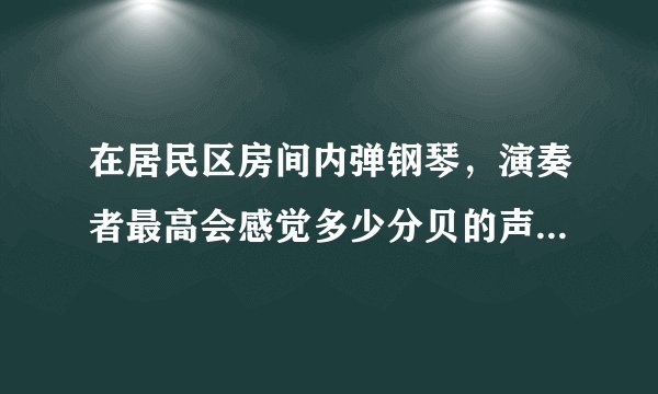 在居民区房间内弹钢琴，演奏者最高会感觉多少分贝的声音？ 楼上楼下的居民会感觉到最高多少分贝的声音？