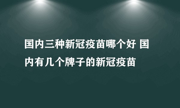 国内三种新冠疫苗哪个好 国内有几个牌子的新冠疫苗