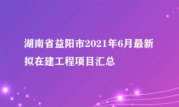 湖南省益阳市2021年6月最新拟在建工程项目汇总