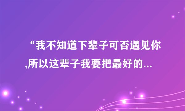 “我不知道下辈子可否遇见你,所以这辈子我要把最好的都给你”是哪首歌的歌词?