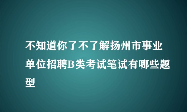 不知道你了不了解扬州市事业单位招聘B类考试笔试有哪些题型
