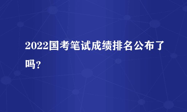 2022国考笔试成绩排名公布了吗？
