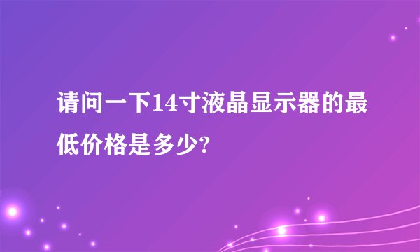 请问一下14寸液晶显示器的最低价格是多少?