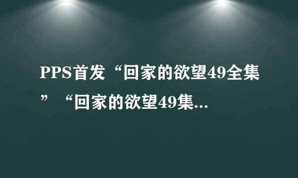 PPS首发“回家的欲望49全集”“回家的欲望49集全集”土豆优酷播迅雷下载地址