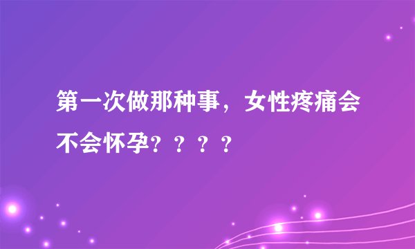第一次做那种事，女性疼痛会不会怀孕？？？？