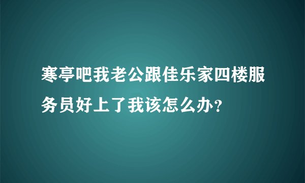 寒亭吧我老公跟佳乐家四楼服务员好上了我该怎么办？