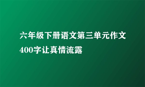 六年级下册语文第三单元作文400字让真情流露