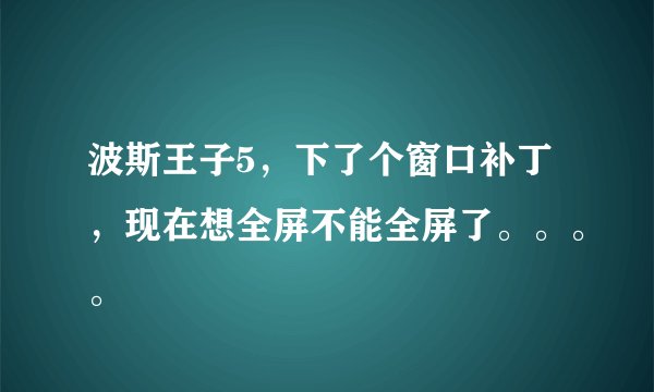 波斯王子5，下了个窗口补丁，现在想全屏不能全屏了。。。。