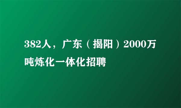 382人，广东（揭阳）2000万吨炼化一体化招聘