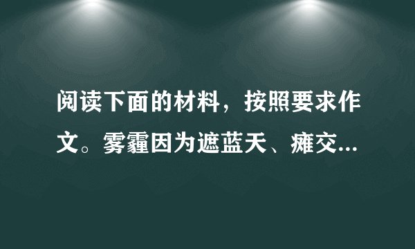 阅读下面的材料，按照要求作文。雾霾因为遮蓝天、瘫交通、毁健康等恶行而成为了全民公敌，人人恨不得逐之于国门之外。而“人民网河南分网”在2013年12月9日以《盘点雾霾带来的五大意外收获让中国人更团结》为通栏标题，又在大赞“雾霾带来的五大意外收获”。看来，现实生活中，面对新问题、新事物，要探求清楚其本质所在，并不容易。请结合你的体验和感悟，自选角度，自拟题目，自选文体(诗歌除外)，写一篇不少于800字的文章。不得套作，不得抄袭。