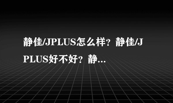 静佳/JPLUS怎么样？静佳/JPLUS好不好？静佳/JPLUS好用吗？