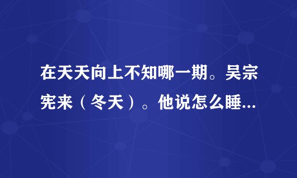 在天天向上不知哪一期。吴宗宪来（冬天）。他说怎么睡来着？睡15分钟相当于正常人睡4个钟，怎么睡？？