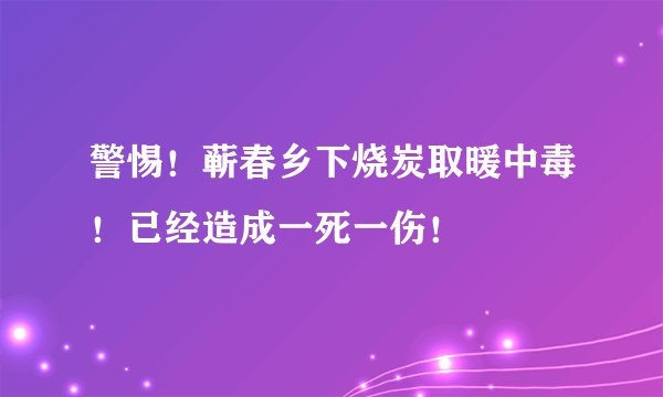 警惕！蕲春乡下烧炭取暖中毒！已经造成一死一伤！