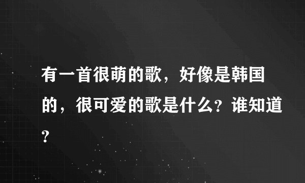有一首很萌的歌，好像是韩国的，很可爱的歌是什么？谁知道？