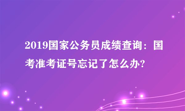 2019国家公务员成绩查询：国考准考证号忘记了怎么办?