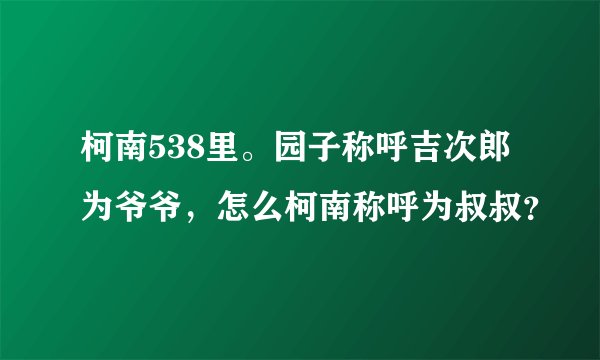 柯南538里。园子称呼吉次郎为爷爷，怎么柯南称呼为叔叔？