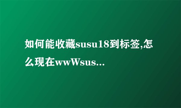 如何能收藏susu18到标签,怎么现在wwWsusu18com页面没有内容了