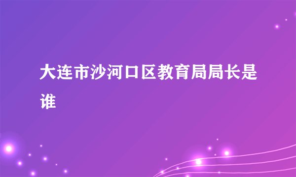 大连市沙河口区教育局局长是谁