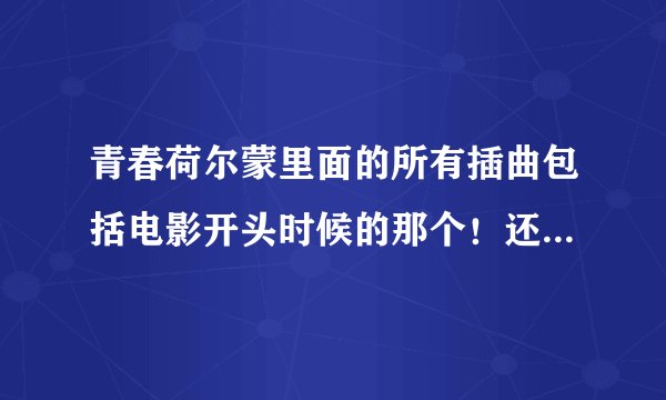 青春荷尔蒙里面的所有插曲包括电影开头时候的那个！还有他们跳舞的那个？