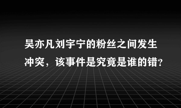 吴亦凡刘宇宁的粉丝之间发生冲突，该事件是究竟是谁的错？