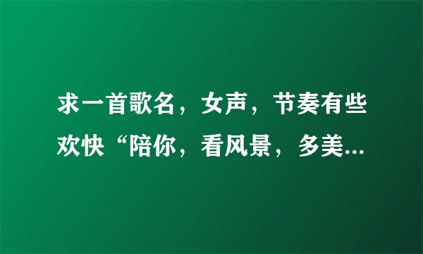 求一首歌名，女声，节奏有些欢快“陪你，看风景，多美丽。。。”什么的，谢谢！