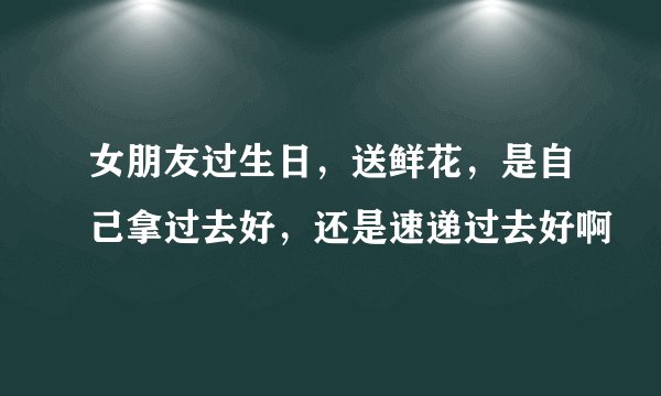 女朋友过生日，送鲜花，是自己拿过去好，还是速递过去好啊