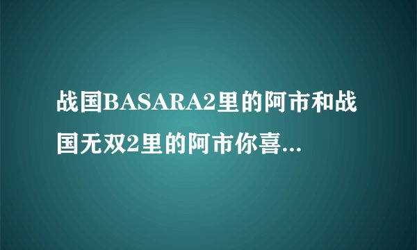 战国BASARA2里的阿市和战国无双2里的阿市你喜欢哪个？