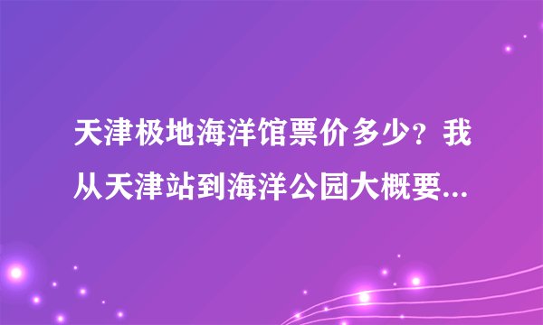 天津极地海洋馆票价多少？我从天津站到海洋公园大概要多长时间，有知道的告诉一下哈，不胜感激！