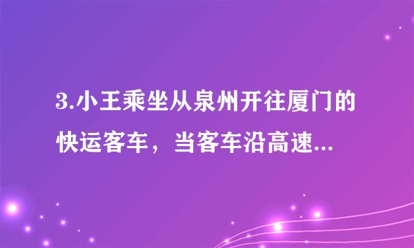3.小王乘坐从泉州开往厦门的快运客车，当客车沿高速公路进入厦门境内时他感到：厦门来到自己跟前，他产生这种感觉时所选择的参照物是（　　）     A. 厦门                              B. 泉州                              C. 小王所乘坐的客车                              D. 地面