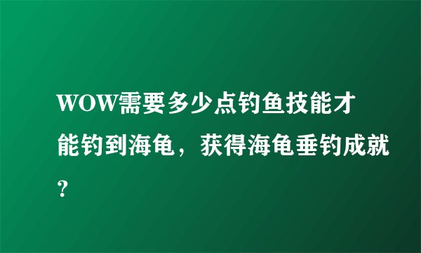 WOW需要多少点钓鱼技能才能钓到海龟，获得海龟垂钓成就？