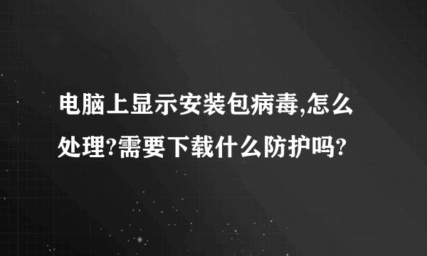 电脑上显示安装包病毒,怎么处理?需要下载什么防护吗?