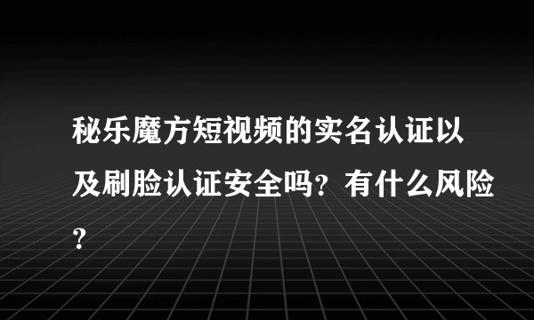 秘乐魔方短视频的实名认证以及刷脸认证安全吗？有什么风险？