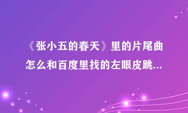 《张小五的春天》里的片尾曲怎么和百度里找的左眼皮跳跳不一样？？
