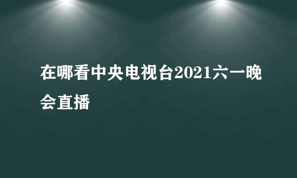 在哪看中央电视台2021六一晚会直播