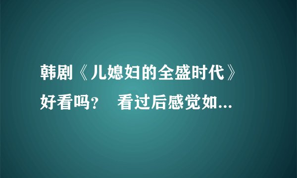 韩剧《儿媳妇的全盛时代》 好看吗？  看过后感觉如何？有意思吗？请详细点回答哦，谢谢！