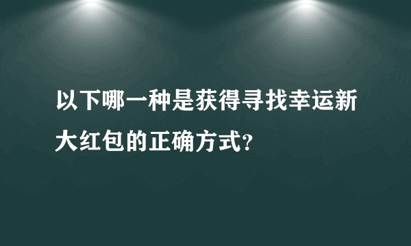 以下哪一种是获得寻找幸运新大红包的正确方式？