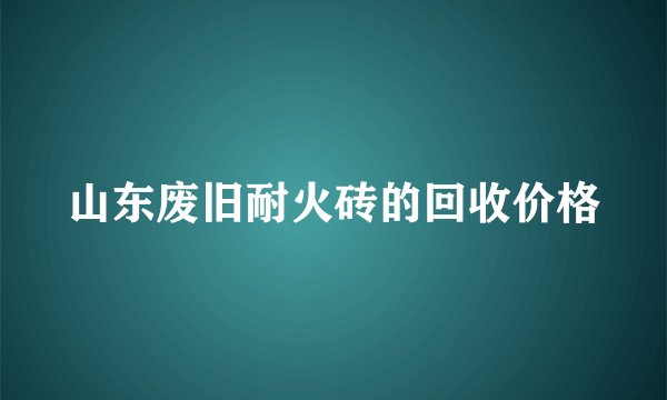山东废旧耐火砖的回收价格