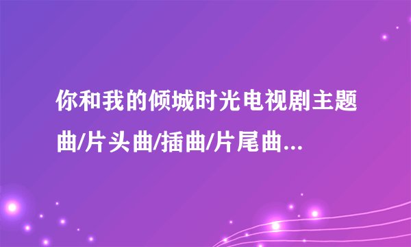 你和我的倾城时光电视剧主题曲/片头曲/插曲/片尾曲/背景音乐全部歌曲歌词MV