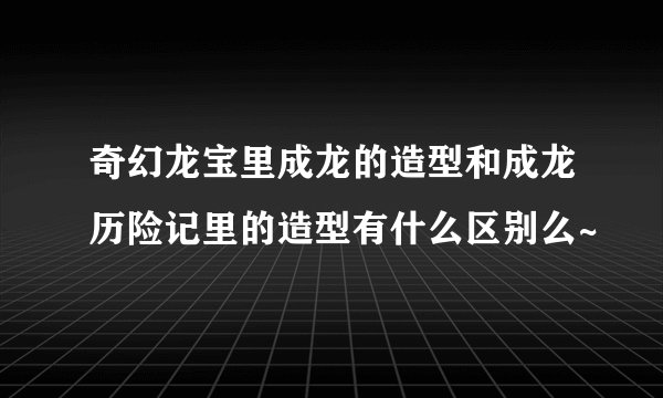 奇幻龙宝里成龙的造型和成龙历险记里的造型有什么区别么~