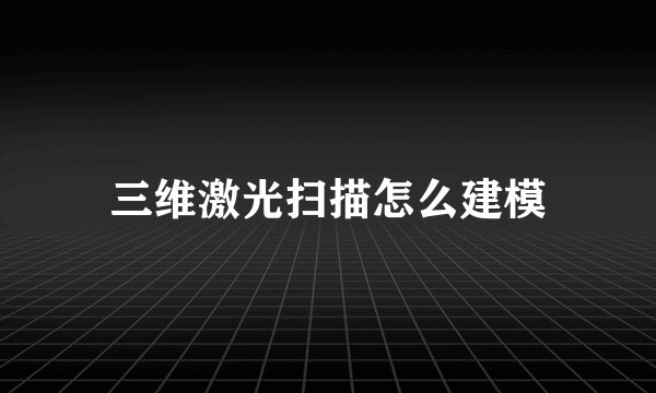 三维激光扫描怎么建模