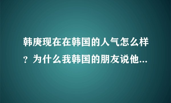 韩庚现在在韩国的人气怎么样？为什么我韩国的朋友说他人气很差呢，伤心死了
