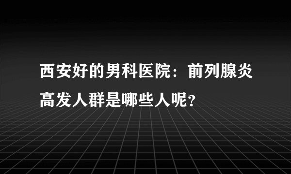 西安好的男科医院：前列腺炎高发人群是哪些人呢？