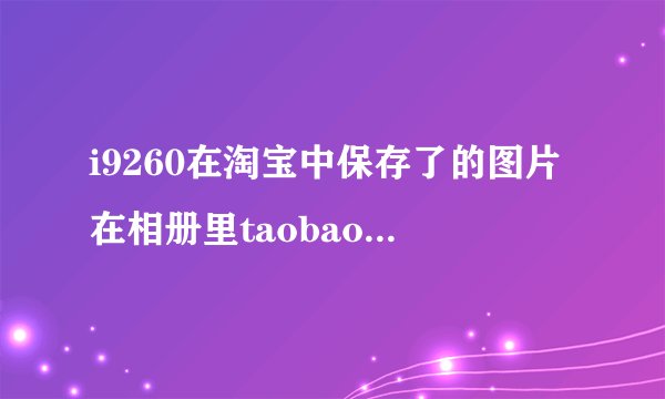 i9260在淘宝中保存了的图片在相册里taobao中不显示怎么回事 总是出现这样的问题