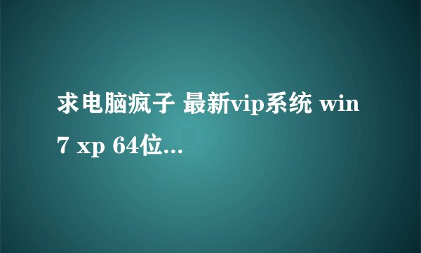 求电脑疯子 最新vip系统 win7 xp 64位下载地址谢谢了 其他不要