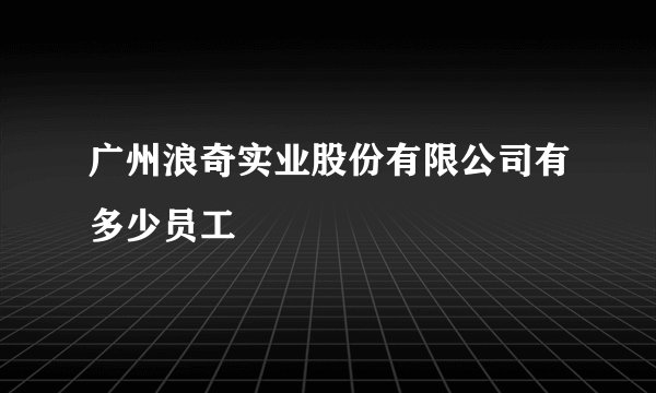 广州浪奇实业股份有限公司有多少员工